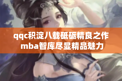 qqc積淀八載砥礪精良之作 mba智庫盡顯精品魅力