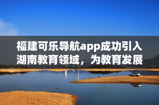 福建可樂(lè)導(dǎo)航app成功引入湖南教育領(lǐng)域，為教育發(fā)展注入新動(dòng)力