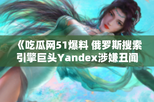 《吃瓜網(wǎng)51爆料 俄羅斯搜索引擎巨頭Yandex涉嫌丑聞曝光》，引發(fā)公眾關(guān)注