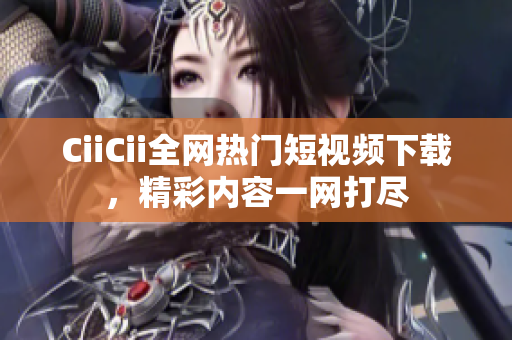 CiiCii全網(wǎng)熱門短視頻下載，精彩內(nèi)容一網(wǎng)打盡