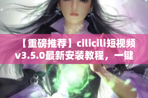 【重磅推薦】cilicili短視頻v3.5.0最新安裝教程，一鍵獲取精彩內(nèi)容！