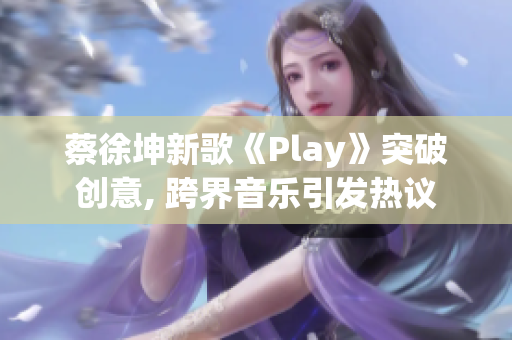 蔡徐坤新歌《Play》突破創(chuàng)意, 跨界音樂引發(fā)熱議