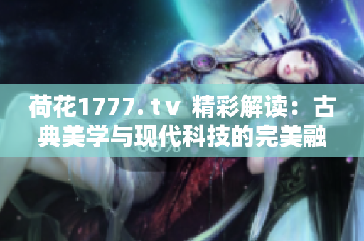 荷花1777. tⅴ 精彩解讀：古典美學(xué)與現(xiàn)代科技的完美融合