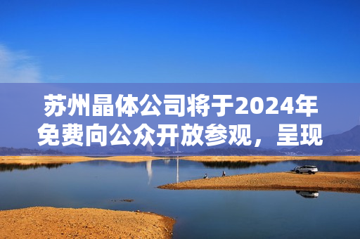 蘇州晶體公司將于2024年免費向公眾開放參觀，呈現(xiàn)令人驚嘆的科技魅力