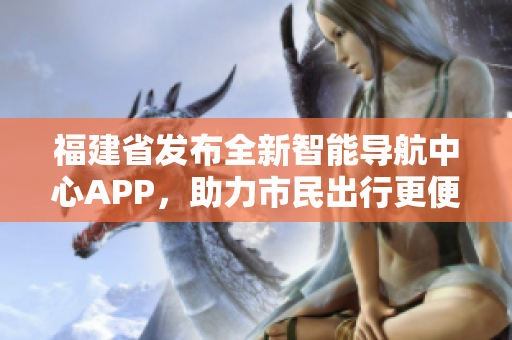 福建省發(fā)布全新智能導航中心APP，助力市民出行更便捷更高效