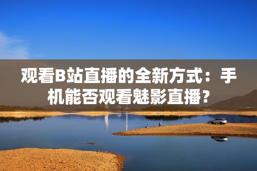 觀看B站直播的全新方式：手機(jī)能否觀看魅影直播？