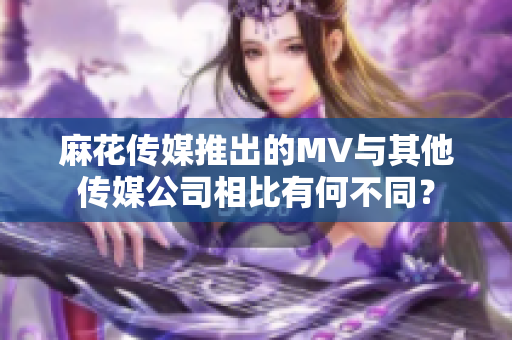 麻花傳媒推出的MV與其他傳媒公司相比有何不同？