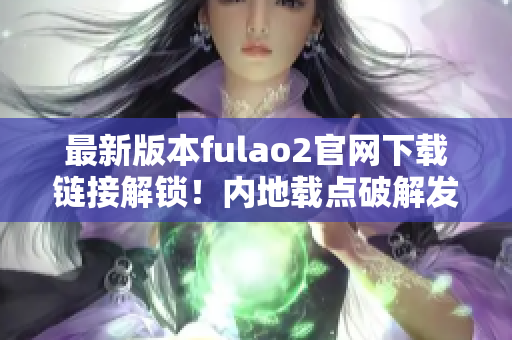 最新版本fulao2官網(wǎng)下載鏈接解鎖！內(nèi)地載點(diǎn)破解發(fā)布