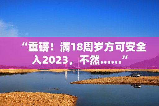 “重磅！滿18周歲方可安全入2023，不然……”