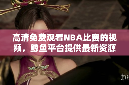 高清免費(fèi)觀看NBA比賽的視頻，鯨魚平臺(tái)提供最新資源