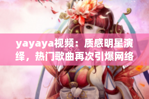 yayaya視頻：質(zhì)感明星演繹，熱門歌曲再次引爆網(wǎng)絡熱議