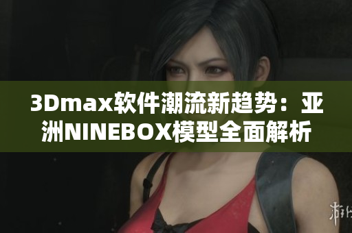 3Dmax軟件潮流新趨勢：亞洲NINEBOX模型全面解析