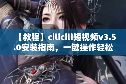 【教程】cilicili短視頻v3.5.0安裝指南，一鍵操作輕松上手