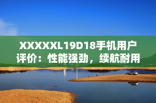 XXXXXL19D18手機(jī)用戶評價(jià)：性能強(qiáng)勁，續(xù)航耐用，拍照出色