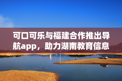 可口可樂(lè)與福建合作推出導(dǎo)航app，助力湖南教育信息分享