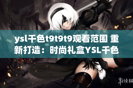 ysl千色t9t9t9觀看范圍 重新打造：時尚禮盒YSL千色T9T9T9透視全方位體驗