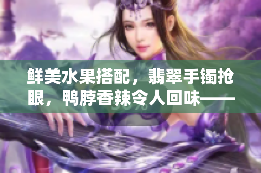 鮮美水果搭配，翡翠手鐲搶眼，鴨脖香辣令人回味——美食與珠寶同框，奢華享受引人矚目