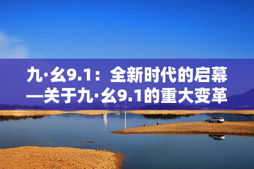 九·幺9.1：全新時代的啟幕—關(guān)于九·幺9.1的重大變革和影響