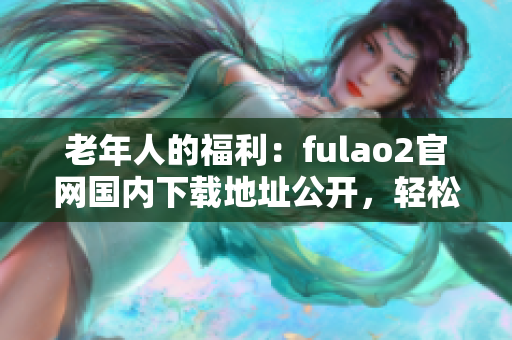 老年人的福利：fulao2官網(wǎng)國內(nèi)下載地址公開，輕松獲取破解資源