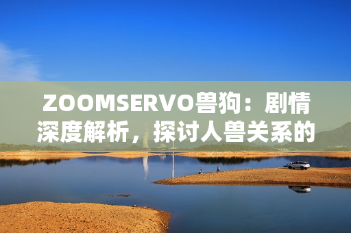 ZOOMSERVO獸狗：劇情深度解析，探討人獸關系的警世故事