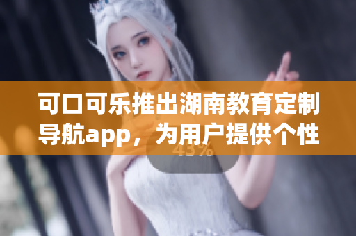 可口可樂推出湖南教育定制導航app，為用戶提供個性化服務