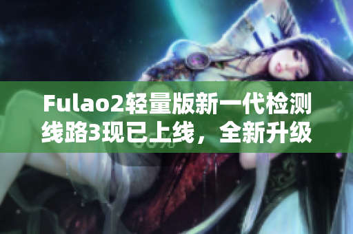 Fulao2輕量版新一代檢測(cè)線路3現(xiàn)已上線，全新升級(jí)體驗(yàn)等你來(lái)體驗(yàn)